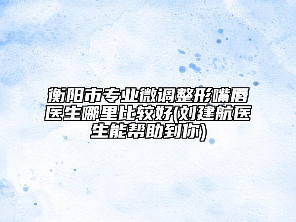 衡陽(yáng)市專(zhuān)業(yè)微調(diào)整形嘴唇醫(yī)生哪里比較好(劉建航醫(yī)生能幫助到你)