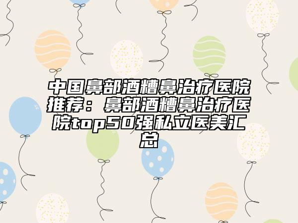 中國(guó)鼻部酒糟鼻治療醫(yī)院推薦:鼻部酒糟鼻治療醫(yī)院top50強(qiáng)私立醫(yī)美匯總