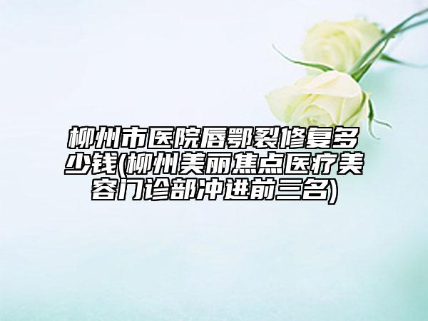 柳州市醫(yī)院唇鄂裂修復(fù)多少錢(柳州美麗焦點(diǎn)醫(yī)療美容門診部沖進(jìn)前三名)