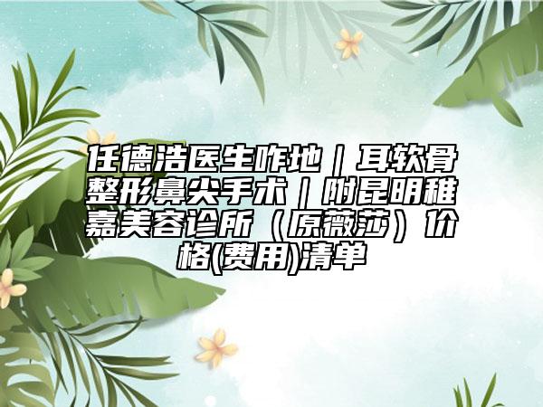 任德浩醫(yī)生咋地｜耳軟骨整形鼻尖手術(shù)｜附昆明稚嘉美容診所（原薇莎）價(jià)格(費(fèi)用)清單