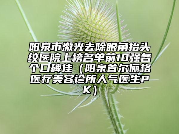 陽泉市激光去除眼角抬頭紋醫(yī)院上榜名單前10強各個口碑佳（陽泉首爾儷格醫(yī)療美容診所人氣醫(yī)生PK）