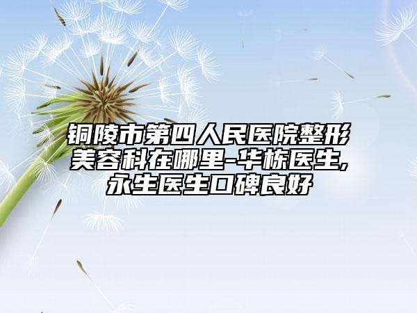 銅陵市第四人民醫(yī)院整形美容科在哪里-華棟醫(yī)生,査永生醫(yī)生口碑良好