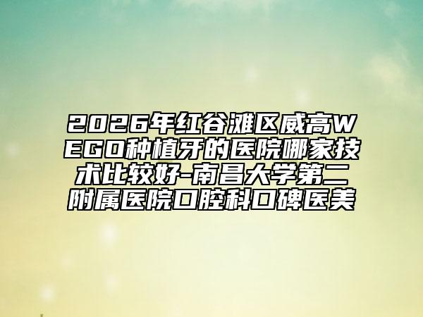 2026年紅谷灘區(qū)威高WEGO種植牙的醫(yī)院哪家技術(shù)比較好-南昌大學(xué)第二附屬醫(yī)院口腔科口碑醫(yī)美