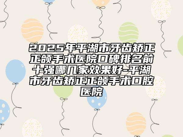 2025年平湖市牙齒矯正正頜手術(shù)醫(yī)院口碑排名前十強哪幾家效果好-平湖市牙齒矯正正頜手術(shù)口腔醫(yī)院