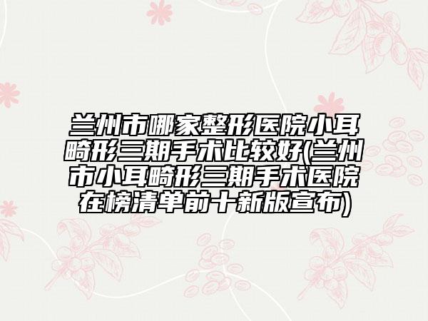 蘭州市哪家整形醫(yī)院小耳畸形三期手術(shù)比較好(蘭州市小耳畸形三期手術(shù)醫(yī)院在榜清單前十新版宣布)