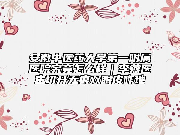 安徽中醫(yī)藥大學(xué)第一附屬醫(yī)院究竟怎么樣|李燕醫(yī)生切開(kāi)無(wú)痕雙眼皮咋地