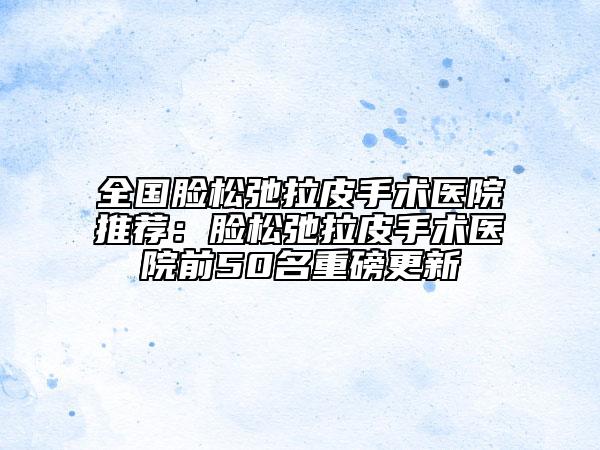 全國臉松弛拉皮手術醫(yī)院推薦:臉松弛拉皮手術醫(yī)院前50名重磅更新
