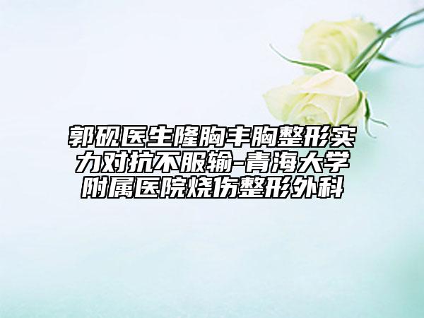 郭硯醫(yī)生隆胸豐胸整形實(shí)力對(duì)抗不服輸-青海大學(xué)附屬醫(yī)院燒傷整形外科