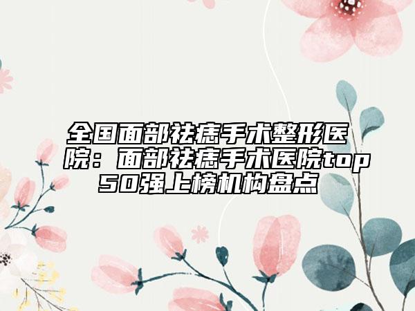 全國面部祛痣手術(shù)整形醫(yī)院：面部祛痣手術(shù)醫(yī)院top50強(qiáng)上榜機(jī)構(gòu)盤點(diǎn)