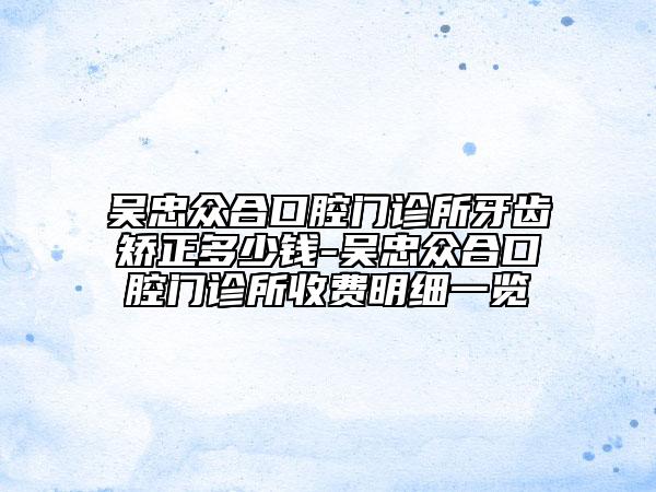 吳忠眾合口腔門診所牙齒矯正多少錢-吳忠眾合口腔門診所收費(fèi)明細(xì)一覽