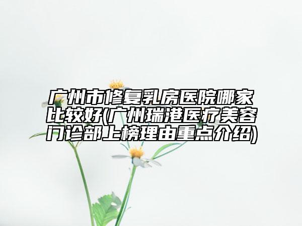 廣州市修復乳房醫(yī)院哪家比較好(廣州瑞港醫(yī)療美容門診部上榜理由重點介紹)