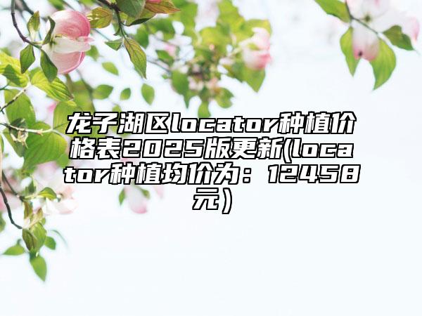 龍子湖區(qū)locator種植價(jià)格表2025版更新(locator種植均價(jià)為：12458元）