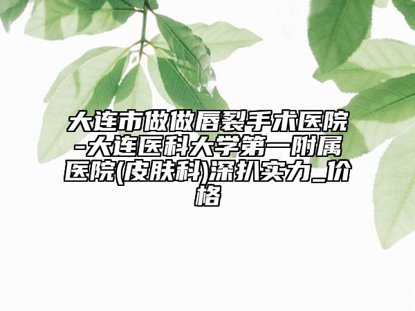 大連市做做唇裂手術(shù)醫(yī)院-大連醫(yī)科大學(xué)第一附屬醫(yī)院(皮膚科)深扒實(shí)力_價(jià)格
