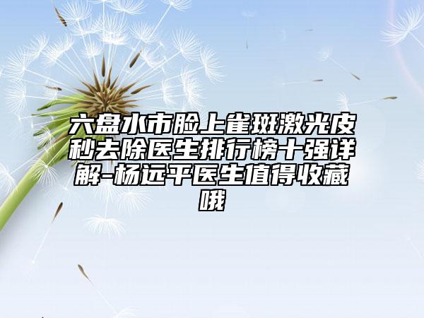六盤水市臉上雀斑激光皮秒去除醫(yī)生排行榜十強詳解-楊遠平醫(yī)生值得收藏哦