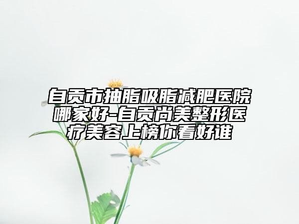 自貢市抽脂吸脂減肥醫(yī)院哪家好-自貢尚美整形醫(yī)療美容上榜你看好誰(shuí)