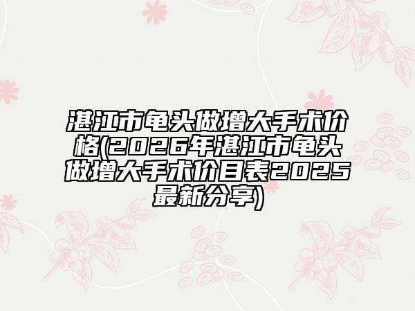 湛江市龜頭做增大手術(shù)價(jià)格(2026年湛江市龜頭做增大手術(shù)價(jià)目表2025最新分享)