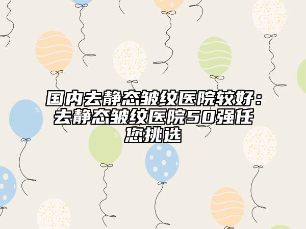 國(guó)內(nèi)去靜態(tài)皺紋醫(yī)院較好：去靜態(tài)皺紋醫(yī)院50強(qiáng)任您挑選