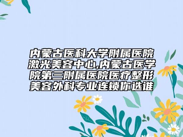 內(nèi)蒙古醫(yī)科大學(xué)附屬醫(yī)院激光美容中心,內(nèi)蒙古醫(yī)學(xué)院第三附屬醫(yī)院醫(yī)療整形美容外科專業(yè)連鎖你選誰