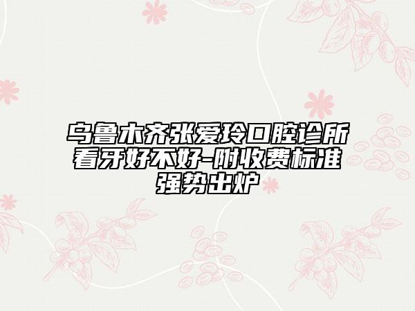 烏魯木齊張愛玲口腔診所看牙好不好-附收費標準強勢出爐