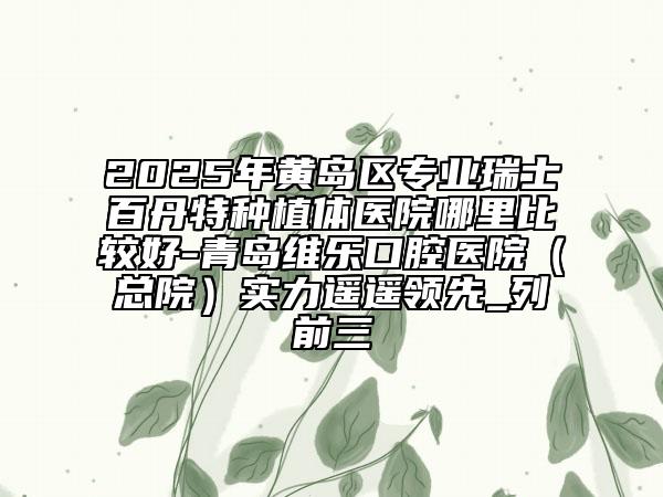 2025年黃島區(qū)專業(yè)瑞士百丹特種植體醫(yī)院哪里比較好-青島維樂口腔醫(yī)院（總院）實力遙遙領(lǐng)先_列前三