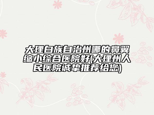 大理白族自治州哪的鼻翼縮小綜合醫(yī)院好(大理州人民醫(yī)院誠摯推薦給您)