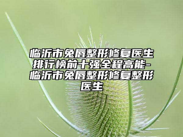 臨沂市兔唇整形修復(fù)醫(yī)生排行榜前十強(qiáng)全程高能-臨沂市兔唇整形修復(fù)整形醫(yī)生