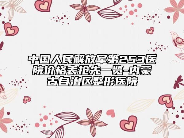 中國人民解放軍第253醫(yī)院價格表搶先一覽-內(nèi)蒙古自治區(qū)整形醫(yī)院