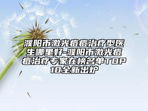 濮陽市激光痘痘治療型醫(yī)生哪里好-濮陽市激光痘痘治療專家在榜名單TOP10全新出爐