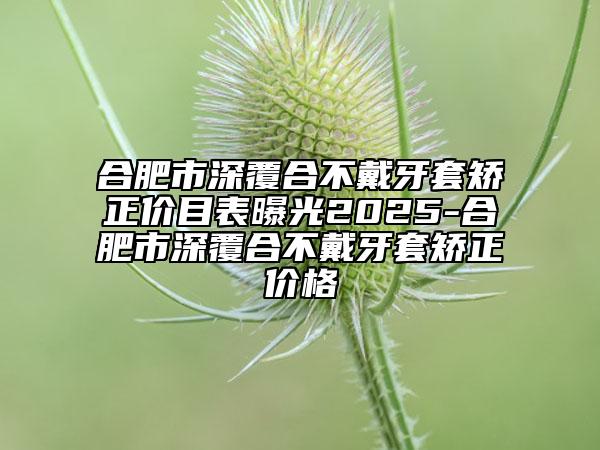 合肥市深覆合不戴牙套矯正價目表曝光2025-合肥市深覆合不戴牙套矯正價格