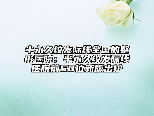 半永久紋發(fā)際線(xiàn)全國(guó)的整形醫(yī)院:半永久紋發(fā)際線(xiàn)醫(yī)院前50位新版出爐