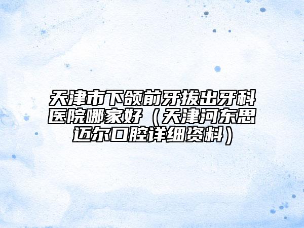 天津市下頜前牙拔出牙科醫(yī)院哪家好（天津河東思邁爾口腔詳細資料）