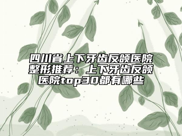 四川省上下牙齒反頜醫(yī)院整形推薦：上下牙齒反頜醫(yī)院top30都有哪些