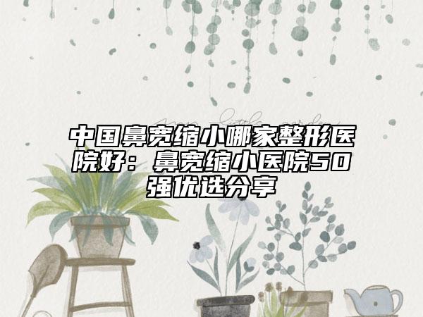 中國(guó)鼻寬縮小哪家整形醫(yī)院好：鼻寬縮小醫(yī)院50強(qiáng)優(yōu)選分享
