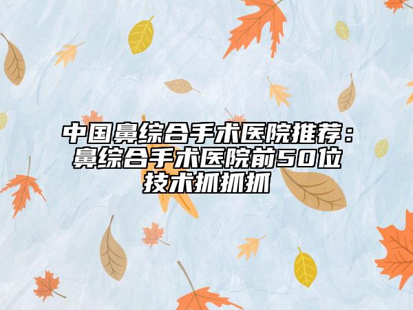 中國(guó)鼻綜合手術(shù)醫(yī)院推薦:鼻綜合手術(shù)醫(yī)院前50位技術(shù)抓抓抓