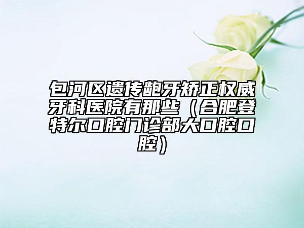 包河區(qū)遺傳齙牙矯正權(quán)威牙科醫(yī)院有那些（合肥登特爾口腔門診部大口腔口腔）