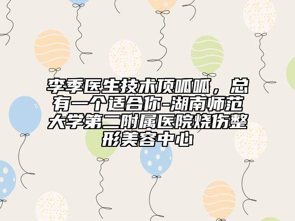 李季醫(yī)生技術(shù)頂呱呱，總有一個(gè)適合你-湖南師范大學(xué)第二附屬醫(yī)院燒傷整形美容中心