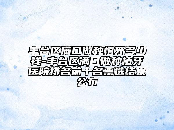 豐臺區(qū)滿口做種植牙多少錢-豐臺區(qū)滿口做種植牙醫(yī)院排名前十名票選結(jié)果公布