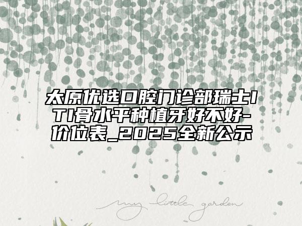 太原優(yōu)選口腔門診部瑞士ITI骨水平種植牙好不好-價位表_2025全新公示