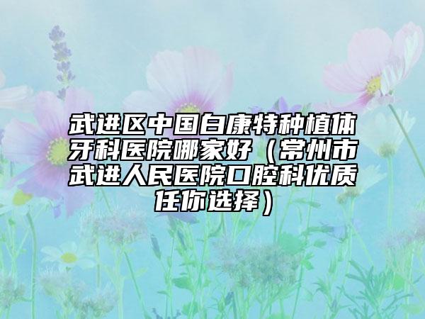 武進(jìn)區(qū)中國白康特種植體牙科醫(yī)院哪家好（常州市武進(jìn)人民醫(yī)院口腔科優(yōu)質(zhì)任你選擇）