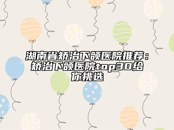 湖南省矯治下頜醫(yī)院推薦:矯治下頜醫(yī)院top30給你挑選