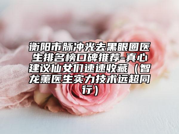 衡陽市脈沖光去黑眼圈醫(yī)生排名榜口碑推薦-真心建議仙女們速速收藏（智龍薰醫(yī)生實力技術(shù)遠(yuǎn)超同行）