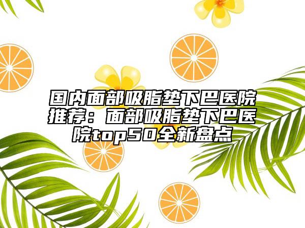 國內(nèi)面部吸脂墊下巴醫(yī)院推薦:面部吸脂墊下巴醫(yī)院top50全新盤點