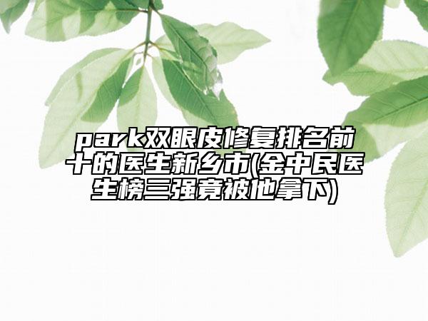 park雙眼皮修復(fù)排名前十的醫(yī)生新鄉(xiāng)市(金中民醫(yī)生榜三強(qiáng)竟被他拿下)