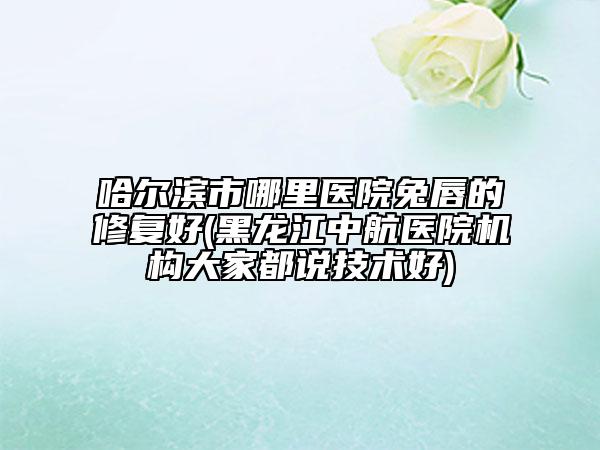 哈爾濱市哪里醫(yī)院兔唇的修復(fù)好(黑龍江中航醫(yī)院機(jī)構(gòu)大家都說(shuō)技術(shù)好)