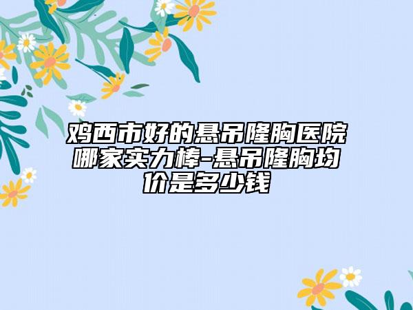 雞西市好的懸吊隆胸醫(yī)院哪家實力棒-懸吊隆胸均價是多少錢