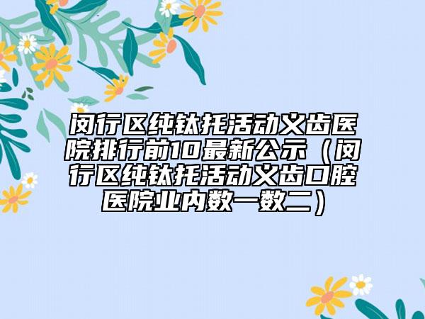 閔行區(qū)純鈦托活動義齒醫(yī)院排行前10最新公示（閔行區(qū)純鈦托活動義齒口腔醫(yī)院業(yè)內數一數二）