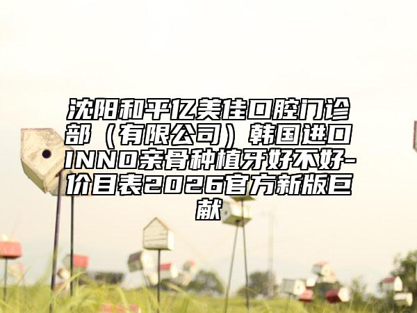 沈陽和平億美佳口腔門診部（有限公司）韓國進口INNO親骨種植牙好不好-價目表2026官方新版巨獻