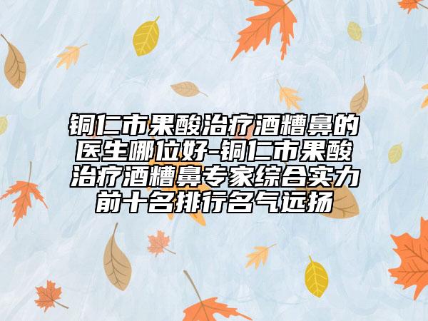 銅仁市果酸治療酒糟鼻的醫(yī)生哪位好-銅仁市果酸治療酒糟鼻專家綜合實力前十名排行名氣遠揚