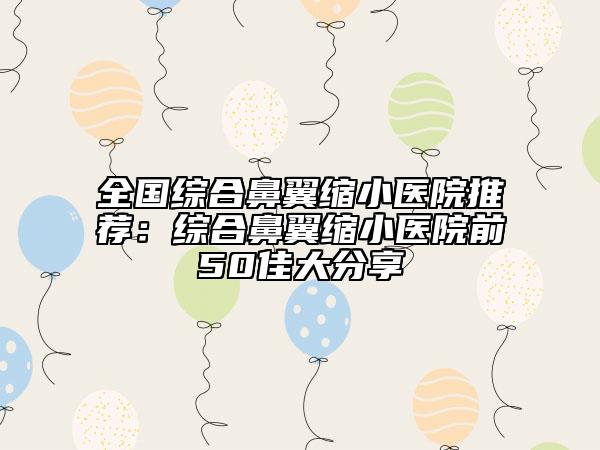 全國綜合鼻翼縮小醫(yī)院推薦：綜合鼻翼縮小醫(yī)院前50佳大分享