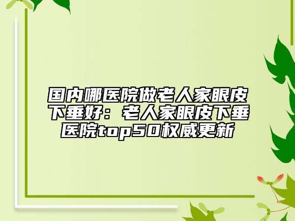 國(guó)內(nèi)哪醫(yī)院做老人家眼皮下垂好：老人家眼皮下垂醫(yī)院top50權(quán)威更新